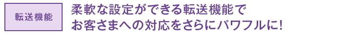 転送機能 柔軟な設定ができる転送機能でお客さまへの対応をさらにパワフルに！