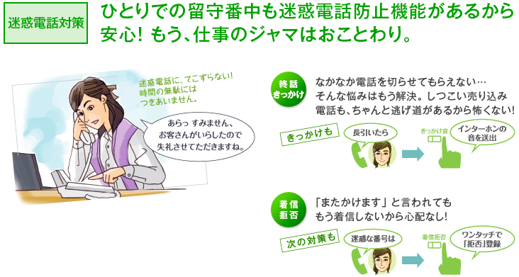 迷惑電話対策　ひとりでの留守番中も迷惑電話防止機能があるから安心！もう、仕事のジャマはおことわり。　終話きっかけ　なかなか電話を切らせてもらえない…そんな悩みはもう解決。しつこい売り込み電話も、ちゃんと逃げ道があるから怖くない！　着信拒否　「またかけます」 と言われてももう着信しないから心配なし！